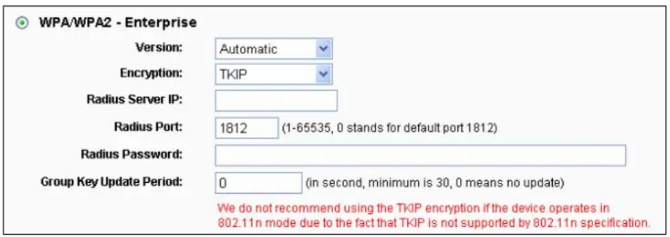 WPA/WPA2 - Enterprise Version: Automatic Encryption: TKIP Radius Server IP: Radius Port: 1812 (1-65535, 0 stands for default port 1812) Radius Password: Group Key Update Period: 0 (in second, minimum is 30, 0 means no update) We do not recommend using the TKIP encryption if the device operates in 802.11n mode due to the fact that TKIP is not supported by 802.11n specification.