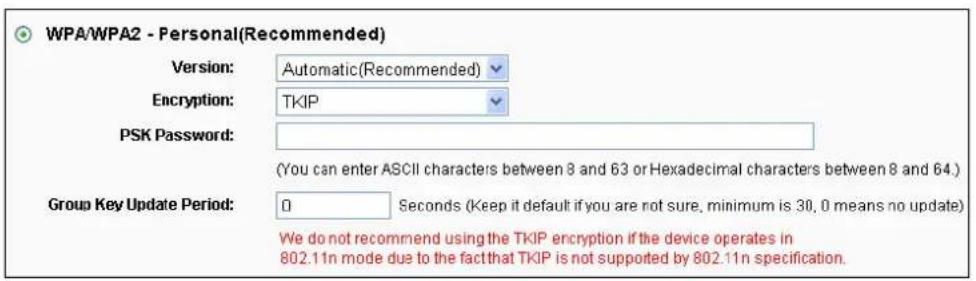 WPA/WPA2 - Personal(Recommended) Version: Automatic(Recommended) Encryption: TKIP PSK Password: (You can enter ASCII characters between 8 and 63 or Hexadecimal characters between 8 and 64.) Group Key Update Period: 0 Seconds (Keep it default if you are not sure, minimum is 30, 0 means no update) We do not recommend using the TKIP encryption if the device operates in 802.11n mode due to the fact that TKIP is not supported by 802.11n specification.