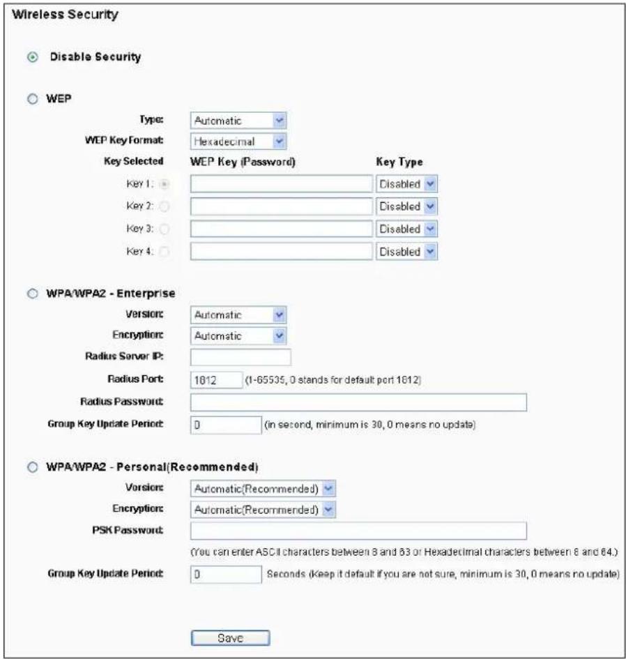 Wireless Security Disable Security WEP Type: Automatic WEP Key Format: Hexadecimal Key Selected WEP Key (Password) Key Type Key 1: Disabled Key 2: Disabled Key 3: Disabled Key 4: Disabled WPA/WPA2 - Enterprise Version: Automatic Encryption: Automatic Radius Server IP: Radius Port: 1812 (1-65535, 0 stands for default port 1812) Radius Password: Group Key Update Period: 0 (in second, minimum is 30, 0 means no update) WPA/WPA2 - Personal(Recommended) Version: Automatic(Recommended) Encryption: Automatic(Recommended) PSK Password: (You can enter ASCII characters between 8 and 83 or Hexadecimal characters between 8 and 64.) Group Key Update Period: 0 Seconds (Keep it default if you are not sure, minimum is 30, 0 means no update) Save