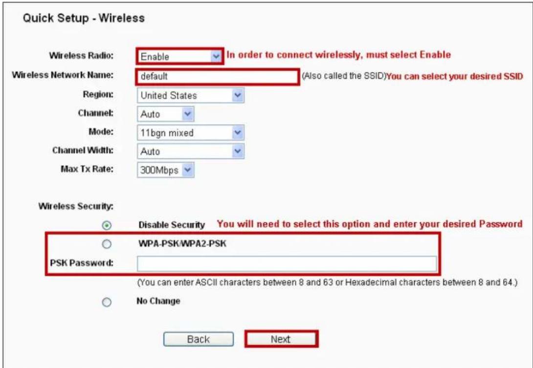 Quick Setup - Wireless Wireless Radio: Enable In order to connect wirelessly, must select Enable Wireless Network Name: default (Also called the SSID)You can select your desired SSID Region: United States Channel: Auto Mode: 11bgn mixed Channel Width: Auto Max Tx Rate: 300Mbps Wireless Security: Disable Security You will need to select this option and enter your desired Password WPA-PSK/WPA2-PSK PSK Password: (You can enter ASCII characters between 8 and 63 or Hexadecimal characters between 8 and 64.) No Change Back Next