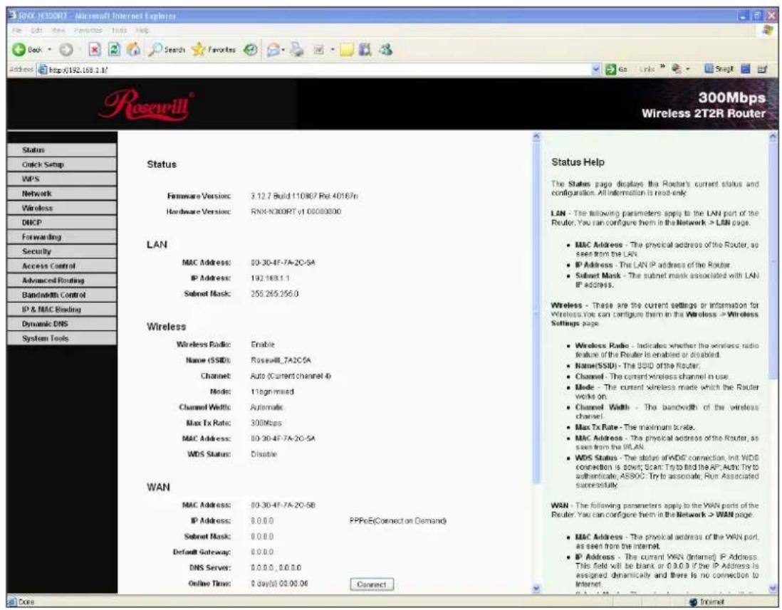 300Mbps Wireless 2T2R Router Status Hardware Version: 3.12.7 Build 110807 Rel 40167n Hardware Version: RNR-NOORRT v1 00000000 LAN MAC Address: 00-30-4F-7A-2C-5A IP Address: 192.168.1.1 Subnet Mask: 255.265.256.0 Wireless Wireless Radio: Enable Name (SSID): Roswell_7A2C5A Channel: Auto (Current channel 4) Mode: 116gm mixed Channel Width: Automatic Max Tx Rate: 300Mbps MAC Address: 00-30-4F-7A-2C-5A WDS Status: Disable WAN MAC Address: 00-30-4F-7A-2C-5B IP Address: 0.0.0.0 Subnet Mask: 0.0.0.0 Default Gateway: 0.0.0.0 DNS Server: 0.0.0.0, 0.0.0.0 Online Time: 0 day(s) 00:00:00 Connect Status Help The Status page displays the Router's current status and configuration. All information is read-only. LAN - The following parameters apply to the LAN port of the Router. You can configure them in the Network > LAN page. • MAC Address - The physical address of the Router, as seen from the LAN. • IP Address - The LAN IP address of the Router. • Subnet Mask - The subnet mask associated with LAN IP address. Wireless - These are the current settings or Information for Wireless You can configure them in the Wireless > Wireless Settings page. • Wireless Radio - Indicates whether the wireless radio feature of the Router is enabled or disabled. • Name(SSID) - The SSID of the Router. • Channel - The current wireless channel in use. • Mode - The current wireless mode which the Router works on. • Channel Width - The bandwidth of the wireless channel. • Max Tx Rate - The maximum rate. • MAC Address - The physical address of the Router, as seen from the WLAN. • WDS Status - The status of WDS connection, Init WDS connection is down; Scan Try to find the AP; Auth: Try to authenticate; AS890C Try to associate; Run Associated successfully. WAN - The following parameters apply to the WAN parts of the Router. You can configure them in the Network > WAN page: • MAC Address - The physical address of the WAN port, as seen from the internet. • IP Address - The current WAN (Internet) IP Address. This field will be blank or 0.0.0.0 if the IP Address is assigned dynamically and there is no connection to Internet.