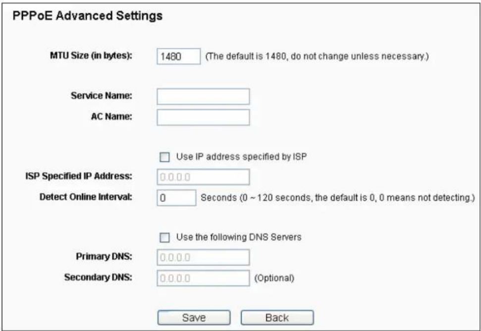 PPPoE Advanced Settings MTU Size (in bytes): 1480 (The default is 1480, do not change unless necessary.) Service Name: AC Name: Use IP address specified by ISP ISP Specified IP Address: 0.0.0.0 Detect Online Interval: 0 Seconds (0 ~ 120 seconds, the default is 0, 0 means not detecting.) Use the following DNS Servers Primary DNS: 0.0.0.0 Secondary DNS: 0.0.0.0 (Optional) Save Back