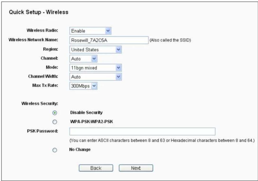 Quick Setup - Wireless Wireless Radio: Enable Wireless Network Name: Rosewill_7A2C5A (Also called the SSID) Region: United States Channel: Auto Mode: 11bgn mixed Channel Width: Auto Max Tx Rate: 300Mbps Wireless Security: Disable Security WPA-PSK/WPA2-PSK PSK Password: (You can enter ASCII characters between 8 and 63 or Hexadecimal characters between 8 and 64.) No Change Back Next