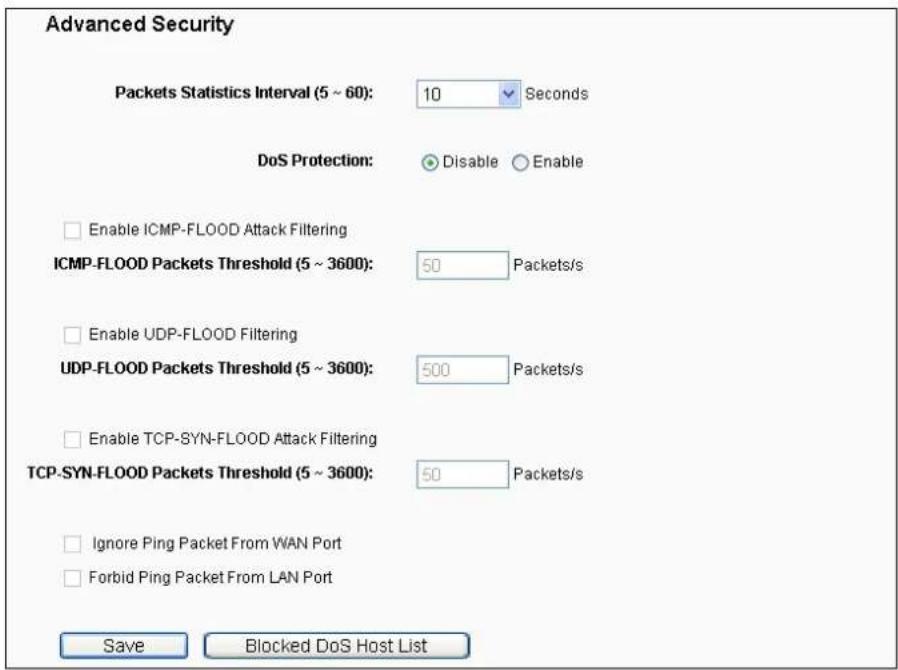 Advanced Security Packets Statistics Interval (5 ~ 60): 10 Seconds DoS Protection: Disable Enable Enable ICMP-FLOOD Attack Filtering ICMP-FLOOD Packets Threshold (5 ~ 3600): 50 Packets/s Enable UDP-FLOOD Filtering UDP-FLOOD Packets Threshold (5 ~ 3600): 500 Packets/s Enable TCP-SYN-FLOOD Attack Filtering TCP-SYN-FLOOD Packets Threshold (5 ~ 3600): 50 Packets/s Ignore Ping Packet From WAN Port Forbid Ping Packet From LAN Port Save Blocked DoS Host List