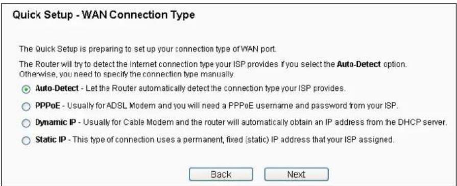 Quick Setup - WAN Connection Type The Quick Setup is preparing to set up your connection type of WAN port. The Router will try to detect the Internet connection type your ISP provides if you select the Auto-Detect option. Otherwise, you need to specify the connection type manually. ● Auto-Detect - Let the Router automatically detect the connection type your ISP provides. ○ PPPoE - Usually for ADSL Modem and you will need a PPPoE username and password from your ISP. ○ Dynamic IP - Usually for Cable Modem and the router will automatically obtain an IP address from the DHCP server. ○ Static IP - This type of connection uses a permanent, fixed (static) IP address that your ISP assigned. Back Next