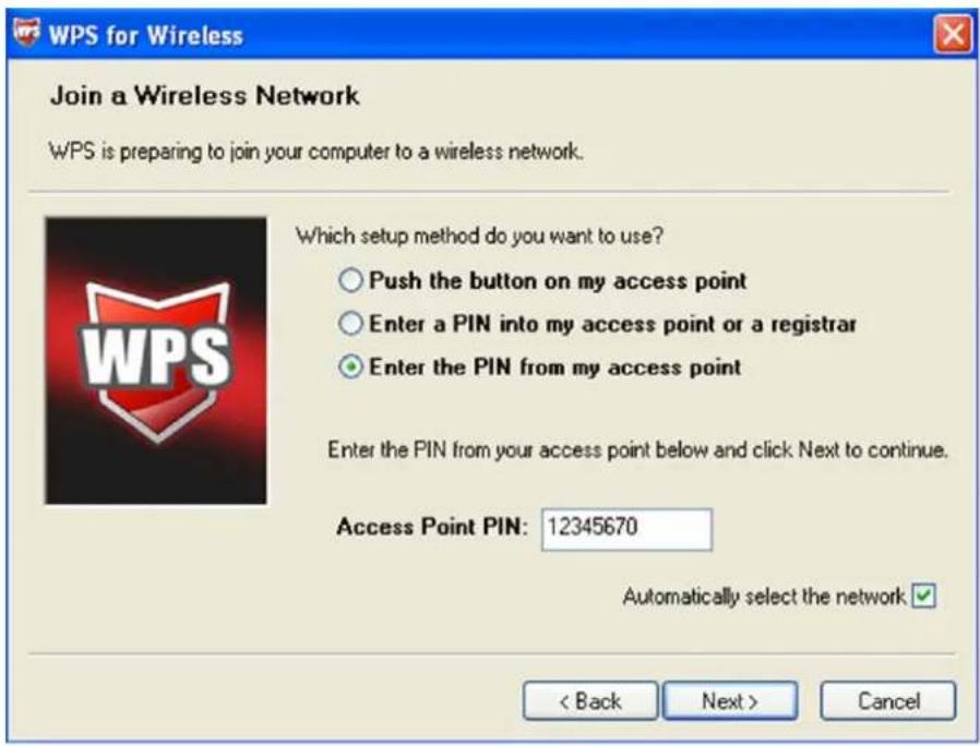 WPS for Wireless Join a Wireless Network WPS is preparing to join your computer to a wireless network. Which setup method do you want to use? ○ Push the button on my access point ○ Enter a PIN into my access point or a registrar ● Enter the PIN from my access point Enter the PIN from your access point below and click Next to continue. Access Point PIN: 12345670 Automatically select the network < Back Next > Cancel