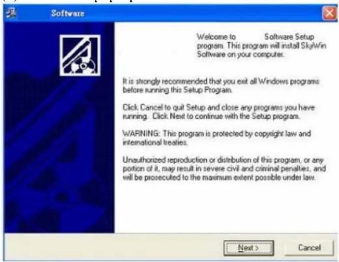 Software Welcome to Software Setup program. This program will install SkyWin Software on your computer. It is strongly recommended that you exit all Windows programs before running this Setup Program. Click, Cancel to quit Setup and close any programs you have running. Click Next to continue with the Setup program. WARNING: This program is protected by copyright law and international treaties. Unauthorized reproduction or distribution of this program, or any portion of it, may result in severe civil and criminal penalties, and will be prosecuted to the maximum extent possible under law. Next > Cancel