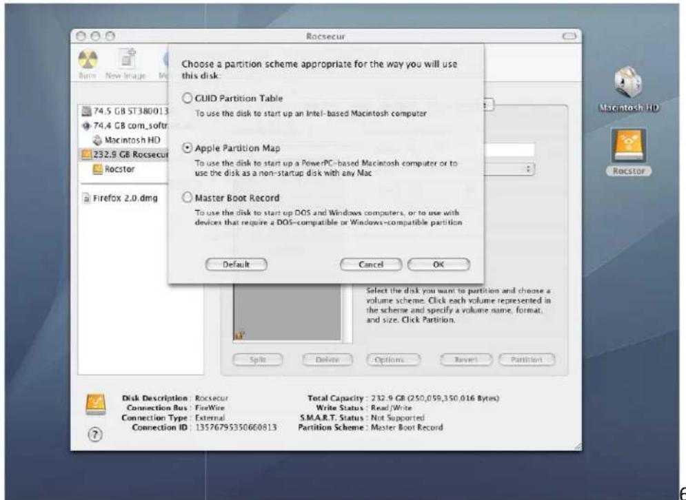 Choose a partition scheme appropriate for the way you will use this disk: CUID Partition Table To use the disk to start up an Intel- based Macintosh computer Apple Partition Map To use the disk to start up a PowerPC- based Macintosh computer or to use the disk as a non-startup disk with any Mac Master Boot Record To use the disk to start up DOS and Windows computers, or to use with devices that require a DOS-compatible or Windows-compatible partition Default Cancel OK Select the disk you want to partition and choose a volume scheme. Click each volume represented in the scheme and specify a volume name, format, and size. Click Partition. Disk Description: Rocsecur Connection Bus: FireWire Connection Type: External Connection ID: 13576795350660813 Total Capacity: 232.9 GB (250,059,350,016 Bytes) Write Status: Read/Write S.M.A.R.T. Status: Not Supported Partition Scheme: Master Boot Record