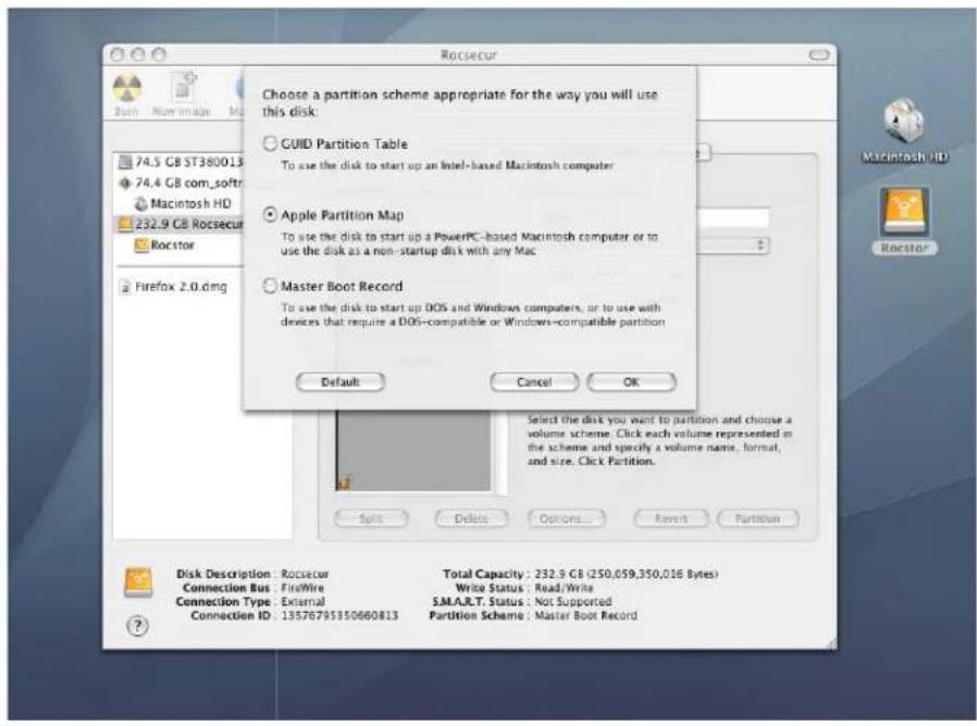 Choose a partition scheme appropriate for the way you will use this disk: GUID Partition Table To use the disk to start up an Intel-based Macintosh computer Apple Partition Map To use the disk to start up a PowerPC-based Macintosh computer or to use the disk as a non-startup disk with any Mac Master Boot Record To use the disk to start up DOS and Windows computers, or to use with devices that require a DOS-compatible or Windows-compatible partition Default Cancel OK Select the disk you want to partition and choose a volume scheme. Click each volume represented in the scheme and specify a volume name, format, and size. Click Partition. Disk Description: Rocsecur Total Capacity : 232.9 GB (250,059,350,016 Bytes) Connection Bus: FireWire Write Status : Read/Write Connection Type: External S.M.A.R.T. Status : Not Supported Connection ID: 13576795350660813 Partition Scheme : Master Boot Record
