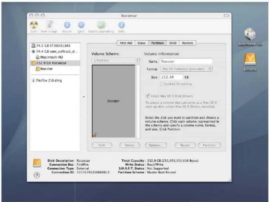 Rocsecur 74.5 GB ST380013AS 74.4 GB com_softraid_d... Macintosh HD 232.9 GB Rocsecur Rocstor Firefox 2.0.dmg Volume Scheme: 1 Partition Volume Information Name: Rocstor Format: Mac OS Extended (Journalset) Size: 232.89 GB Locked for editing Install Mac OS 9 Disk Drivers To create a volume that can serve as a Mac OS 9 start up disk, select Mac OS 9 Drivers installed. Select the disk you want to partition and choose a volume scheme. Click each volume represented in the scheme and specify a volume name, format, and size. Click Partition. Disk Description: Rocsecur Connection Bus: FireWire Connection Type: External Connection ID: 13576795150660813 Total Capacity: 232.9 GB (250,059,350,016 Bytes) Write Status: Read/Write S.M.A.R.T. Status: Not Supported Partition Scheme: Master Boot Record