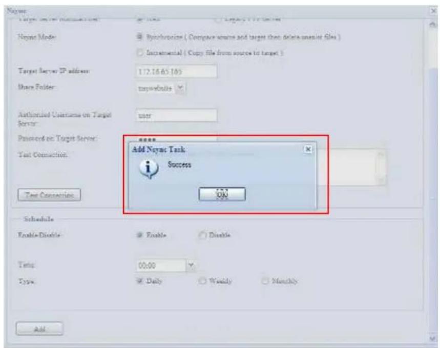 Neyre Target Server IP address Neyre Mode Synchrocrise ( Compare source and target then delete unique file ) Incremental ( Copy file from source to target ) Target server IP address: 172.16.65.103 Share Folder: targetwebsite Authorized Username on Target Server: User Password on Target Server: Test Connection: Test Connection: Add Neyre Task Success OK Schedule Enable-Disable Enable Disable Temp: 00:00 Type: Daily Weekly Monthly Add