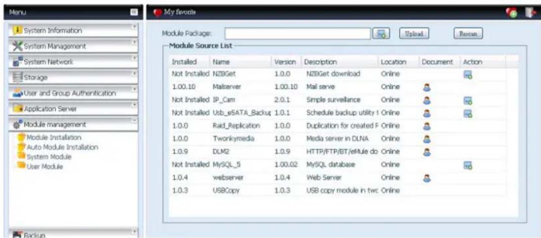 Menu System Information System Management System Network Storage User and Group Authentication Application Server Module management Module Installation Auto Module Installation System Module User Module My favorite Module Package: Upload... Rename... Module Source List Installed Name Version Description Location Document Action Not Installed NZBGet 1.0.0 NZBGet download Online 1.00.10 Malserver 1.00.10 Mal serve Online Not Installed IP_Cam 2.0.1 Simple surveillance Online Not Installed Usb_eSATA_Backup 1.0.1 Schedule backup utility | Online 1.0.0 Raid_Replication 1.0.0 Duplication for created F Online 1.0.0 Tworkymedia 1.0.0 Media server in DLNA Online 1.0.9 DLM2 1.0.9 HTTP/FTP/BT/eMule do Online Not Installed MySQL_5 1.00.02 MySQL database Online 1.0.4 webserver 1.0.4 Web Server Online 1.0.3 USBCopy 1.0.3 USB copy module in twc Online