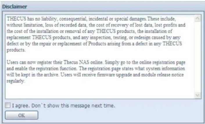 Disclaimer THECUS has no liability, consequential, incidental or special damages. These include, without limitation, loss of recorded data, the cost of recovery of lost data, lost profits and the cost of the installation or removal of any THECUS products, the installation of replacement THECUS products, and any inspection, testing, or redesign caused by any defect or by the repair or replacement of Products arising from a defect in any THECUS products. Users can now register their Thecus NAS online. Simply go to the online registration page and enable the registration function. The registration page states what system information will be kept in the archive. Users will receive firmware upgrade and module release notice regularly. I agree. Don't show this message next time. OK