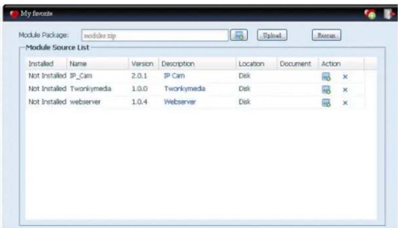 My favorite Module Package: modules.zip Upload Rescun Module Source List Installed Name Version Description Location Document Action Not Installed IP_Cam 2.0.1 IP Cam Disk Not Installed Twonkymedia 1.0.0 Twonkymedia Disk Not Installed webserver 1.0.4 Webserver Disk