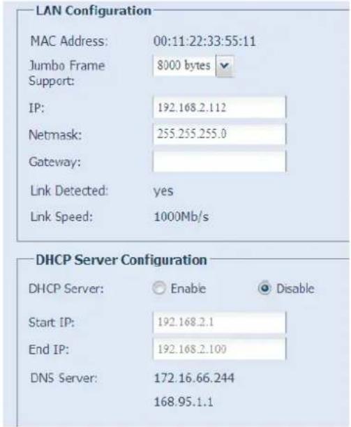 LAN Configuration MAC Address: 00:11:22:33:55:11 Jumbo Frame 8000 bytes Support: IP: 192.168.2.112 Netmask: 255.255.255.0 Gateway: Link Detected: yes Link Speed: 1000Mb/s DHCP Server Configuration DHCP Server: Enable Disable Start IP: 192.168.2.1 End IP: 192.168.2.100 DNS Server: 172.16.66.244 168.95.1.1