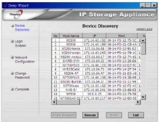 Semp Wizard Therus IP Storage Appliance Device Discovery Version 2.0.2 No Host Name IP MAC G 1 NSS00 172.16.65.192 08-14-FD 12-75-5C 1 2 NSS00 172.16.65.199 08-14-FD 11-CB-4A 1 3 NSS00-Kexin 172.16.65.68 08-14-FD 10-91-E2 1 4 NSS00-reliun 172.16.65.245 08-14-FD 11-78-1C 1 5 NSS00-Andyi 172.16.65.17 08-14-FD 12-7A-6E 1 6 SVARD-SYN 172.16.65.22 08-14-FD 12-26-E6 1 7 N7200PLUS 172.16.66.135 08-14-FD 10-DZ-9C 1 8 NVS30Cebit 172.16.64.73 08-14-FD 14-27-34 1 9 NSS04-47 172.16.65.47 08-14-FD 11-D3-AE 1 10 N7200PLUS 172.16.66.108 08-14-FD 14-38-8B 1 11 NSS00-Nurnin 172.16.64.31 08-14-FD 11-11-94 1 12 E770Chen 172.16.65.62 08-14-FD 12-F2-AC 1 13 NAS-V/ 172.16.66.241 08-14-FD 13-68-92 1 14 NSS08 10.0.6.25 08-14-FD 12-75-5B 15 N7200SA5-ZL7 172.16.65.217 08-14-FD 12-ED-SE Start Review Rescan,NPT Exit