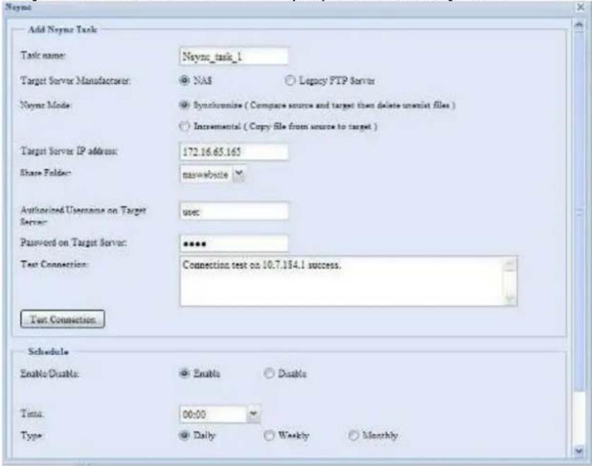 Neync Add Neync Task Task name: Neync_task_1 Target Server Manufacturer: NAS Legacy FTP Server Neync Mode: Synchronine ( Compare source and target then delete unalist files ) Incremental ( Copy file from source to target ) Target Server IP address: 172.16.65.165 Share Folder: naswebsite Authorized Username on Target Server: user Password on Target Server: ****** Test Connection: Connection test on 10.7.134.1 success. Test Connection Schedule Enable/Disable: Enable Disable Tota: 00:00 Type: Daily Weekly Monthly