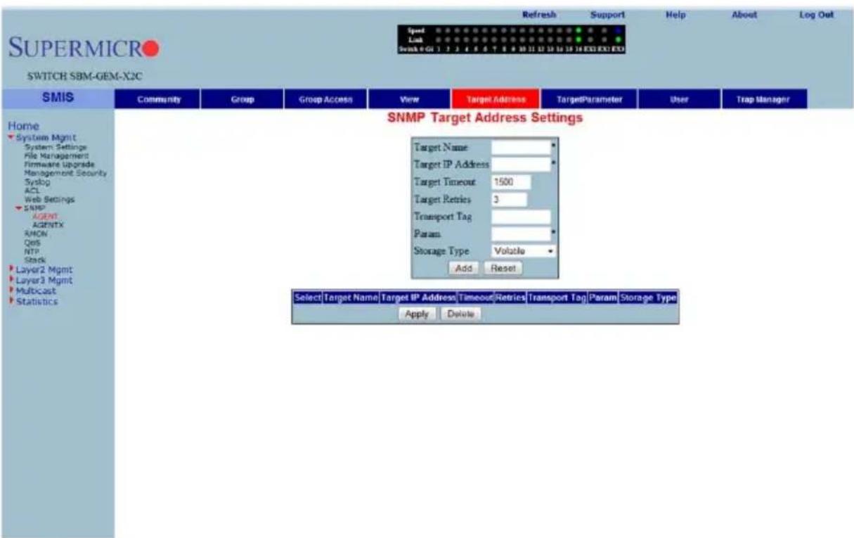 SUPERMICRO SWITCH SBM-GEM-X2C Speed Link Send: 0 GU 1 2 3 4 5 6 7 8 9 10 11 12 13 14 15 16 EXE EXED Refresh Support Help About Log Out Home System Mgmt System Settings File Management Firmware Upgrade Management Security Syslog ACL Web Settings SNMP AGENT AgentTX RMON QoS NTP Stack Layer2 Mgmt Layer3 Mgmt Multicast Statistics SNMP Target Address Settings Target Name: Target IP Address: Target Timeout 1500 Target Retries 3 Transport Tag: Param: Storage Type Volatile Add Reset Select Target Name Target IP Address Timeout Retries Transport Tag Param Storage Type Apply Delete