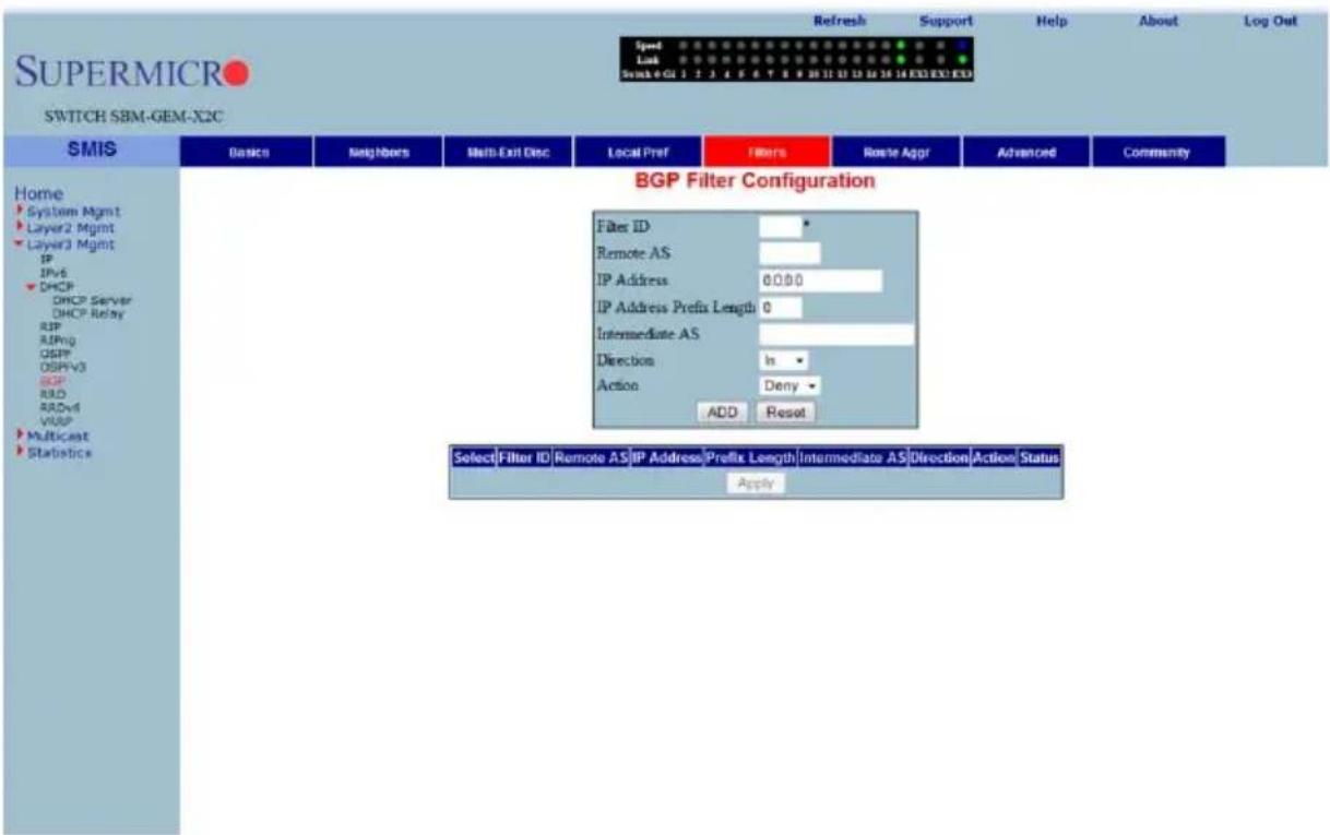 Supermicro SWITCH SBM-GEM-X2C Speed Lock Switch 4 GU 1 2 3 4 5 6 7 8 9 10 11 12 13 14 15 16 17 18 EXO EXO EXO Refresh Support Help About Log Out Home System Mgmt Layer2 Mgmt Layer3 Mgmt IP IPv6 DHCP DHCP Server DHCP Relay SIP RIPng OSPF OSPFV3 BGP RIO RADvl VUSP Multicast Statistics SMIS Basic Neighbors Multi-Exit Disc Local Pref Filters Route Aggr Advanced Community BGP Filter Configuration Filter ID * Remote AS * IP Address 0.0.0.0 IP Address Prefix Length 0 Intermediate AS * Direction In * Action Deny - ADD Reset Select Filter ID Remote AS IP Address Prefix Length Intermediate AS Direction Action Status Apply