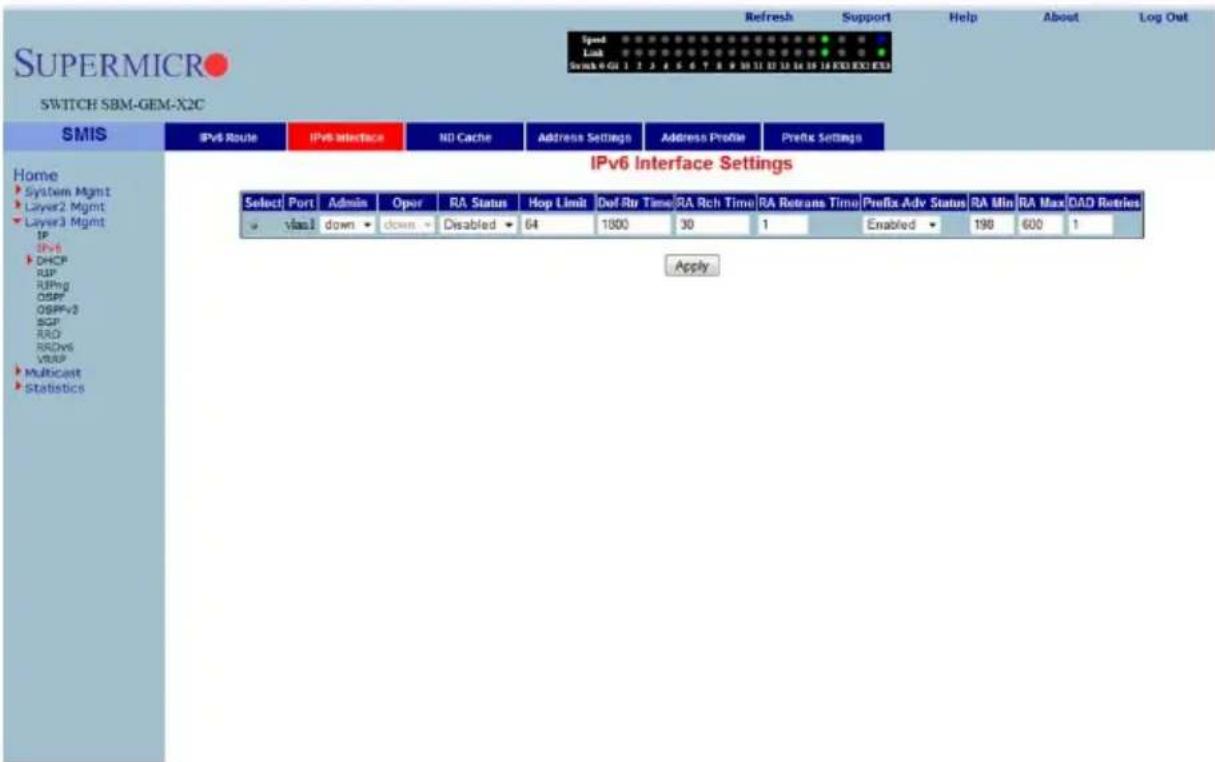 SUPERMICRO SWITCH SBM-GEM-X2C Speed Link Switch 0 01 1 2 3 4 5 6 7 8 9 10 11 12 13 14 15 16 FXI EXI EXI Refresh Support Help About Log Out Home System Mgmt Layer2 Mgmt Layer3 Mgmt IP DHCP RIP RIPing OSPF OSPF-3 BGP RIO RDWS VRAP Multicast Statistics IPv6 Interface NO Cache Address Settings Address Profile Prefix Settings IPv6 Interface Settings Select Port Admin Oper RA Status Hop Limit Dof Rtr Time RA Rich Time RA Retrans Time Prefix Adv Status RA Min RA Max OAD Retries viasl down down Disabled 64 1300 30 1 Enabled 198 600 1 Apply
