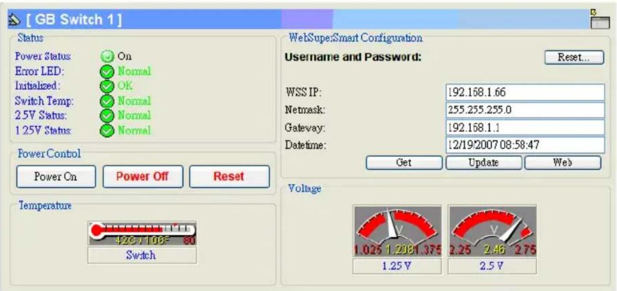 [ GB Switch 1 ] Status Power Status On Error LED: Normal Initialized: OK Switch Temp: Normal 2.5V Status: Normal 1.25V Status: Normal Power Control Power On Power Off Reset Temperature 420/108F 80 Switch WebSuper:Smart Configuration Username and Password: Reset... WSS IP: 192.168.1.66 Netmask: 255.255.255.0 Gateway: 192.168.1.1 Datetime: 12/19/2007 08:58:47 Get Update Web Voltage 1.025 1.2381.375 1.25 V 2.25 2.46 2.75 2.5 V