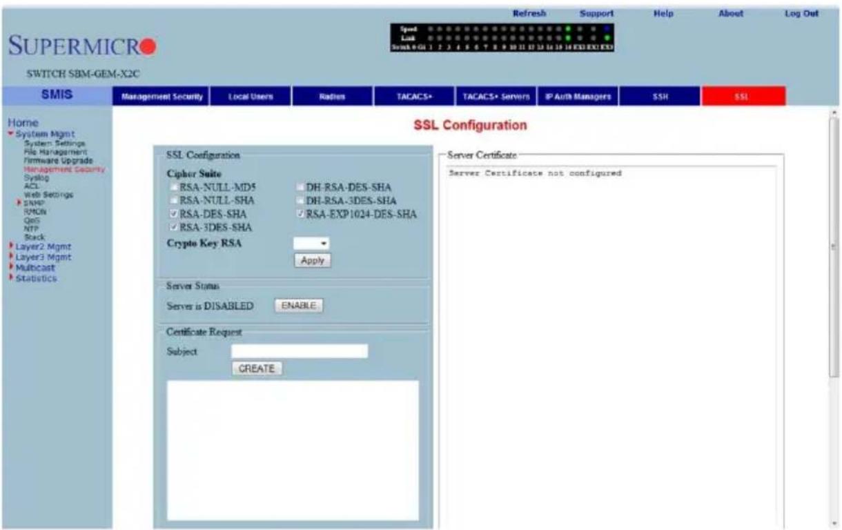 SUPERMICRO SWITCH SBM-GEM-X2C Refresh Support Help About Log Out Speed Lock Break 0-01 1 2 3 4 5 6 7 8 9 10 11 12 13 14 15 16 EXE EXO EXS Home System Mgmt System Settings File Management Firmware Upgrade Management Security Syslog ACL Web Settings SNRP RMCN QoS NTP Stack Layer2 Mgmt Layer3 Mgmt Multicast StatusDcs SMIS Management Security Local Users Radies TACACS+ TACACS+ Servers IP Auth Managers SSH SSL SSL Configuration SSL Configuration Cipher Suite RSA-NULL-MD5 DH-RSA-DES-SHA RSA-NULL-SHA DH-RSA-3DES-SHA RSA-DES-SHA RSA-EXP1024-DES-SHA RSA-3DES-SHA Crypto Key RSA Apply Server Status Server is DISABLED ENABLE Certificate Request Subject CREATE Server Certificate Server Certificate not configured