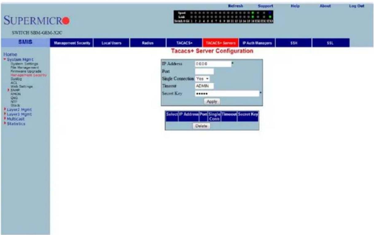 SUPERMICRO SWITCH SBM-GEM-X2C Refresh Support Help About Log Out Speed Lock Search + GUI 1 2 3 4 5 6 7 8 9 10 11 12 13 14 15 16 EXI EXI EXI SMIS Management Security Local Users Radius TACACS+ TACACS+ Servers IP Auth Managers SSH SSL Home System Mgmt System Settings File Management Firmware Upgrade Management Security Syslog ACL Web Settings SNHP RMON QQG NTP Stack Layer2 Mgmt Layer3 Mgmt Multicast Statistics Tacacs+ Server Configuration IP Address 0:00:0 Port Single Connection Yes ▼ Timeout ADMIN Secret Key ***** Apply Select IP Address Port Single Timeout Secret Key Conn Delete
