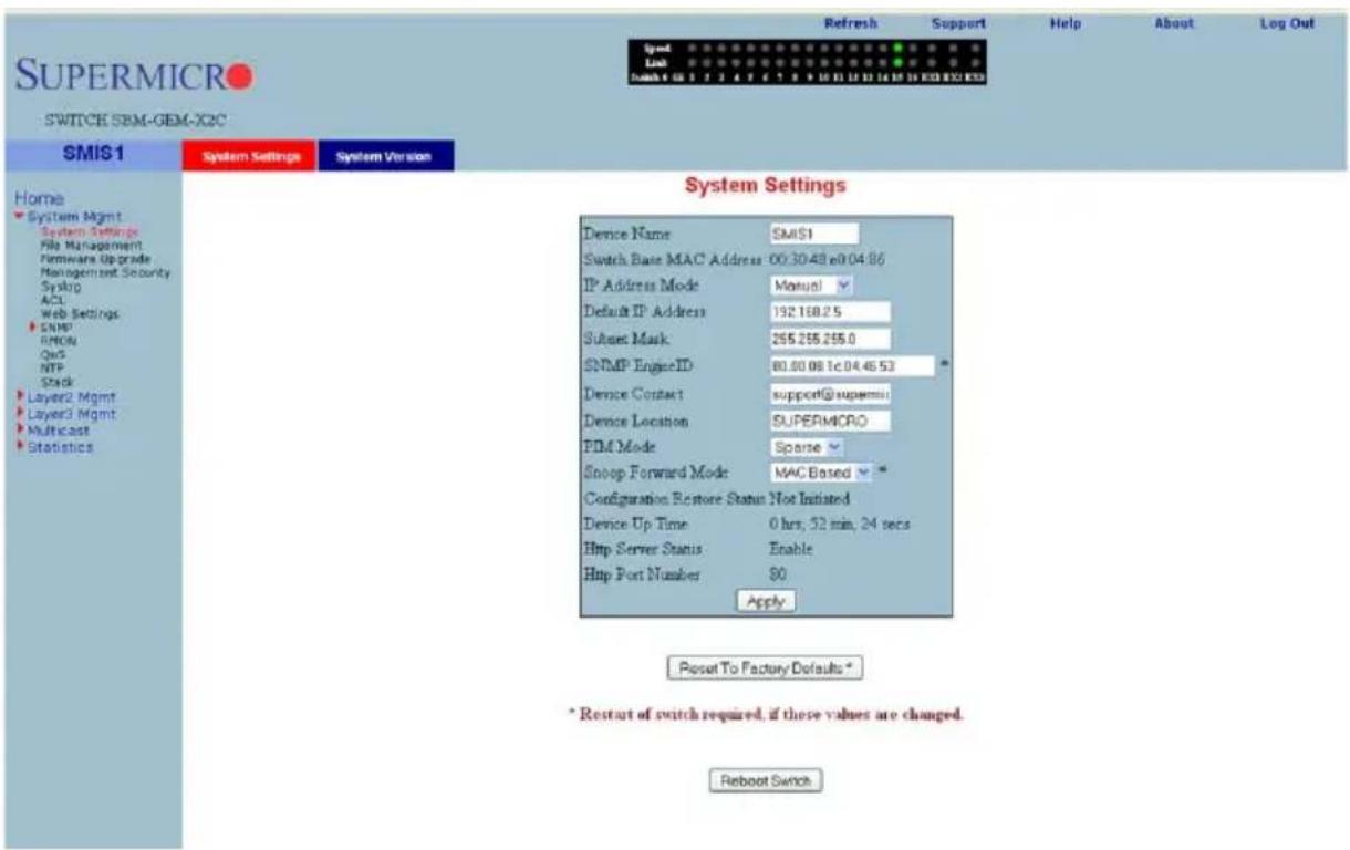 SuperMICRO SWITCH SBM-GEM-X2C SMS1 System Settings System Version Home System Mgmt System Settings File Management Firmware Upgrade Management Security Syslog ACL Web Settings SNMP RMON QoS NTP Stack Layer2 Mgmt Layer3 Mgmt Multicast Statistics System Settings Device Name SMS1 Switch Base MAC Address: 00:30:48 e0:04:86 IP Address Mode Manual Default IP Address 192.168.25 Subset Mask 255.255.255.0 SNMP Engine ID 80.80.08.1c.04.46.53 Device Contact support@supremi Device Location SUPERMICRO PDM Mode Sparse Snoop Forward Mode MAC Based Configuration Restore Status Not Initiated Device Up Time 0 hrs, 32 min, 24 secs Http Server Status Enable Http Port Number 80 Apply. Reset To Factory Defaults * * Restart of switch required, if these values are changed. Reboot Switch