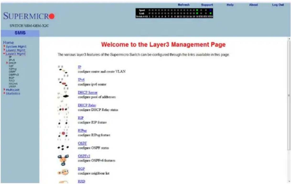 SUSPERMICRO SWITCH SBM-GEM-X2C SMIS Home System Mgmt Layer2 Mgmt Layer3 Mgmt IP DHCP RIP RIPsg OSPF OSPFv3 BGP RRD RDQvs VRSIP Multicast Statistics Welcome to the Layer3 Management Page The various layer3 features of the Supermicro Switch can be configured through the links available in this page. IP configure router and create VLAN IPv6 configure ipv6 router DHCP Server configure pool of addresses DHCP Relay configure DHCP Relay status RIP configure RIP feature RIPsg configure RIPog feature OSPF configure OSPF status OSPFv3 configure OSPFv6 features BGP configure neighbour list RRD