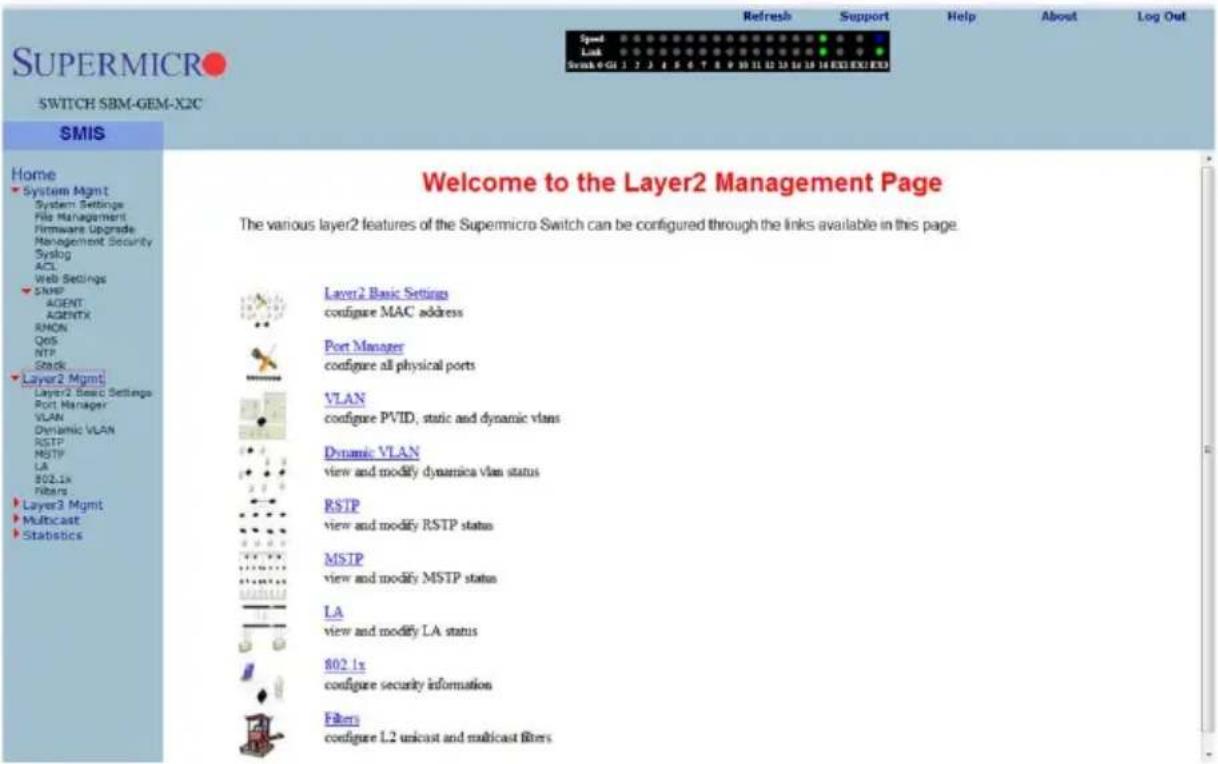 SuperMicro SWITCH SBM-GEM-X2C SMIS Home System Mgmt System Settings File Management Firmware Upgrade Management Security Syslog ACL Web Settings SHP AGENT AGENTX RHO QOS NTP Stack Layer2 Mgmt Layer2 Basic Settings Port Manager VLAN Dynamic VLAN RSTP MSTP LA 802.1x Filters Layer3 Mgmt Multicast Statistics Welcome to the Layer2 Management Page The various layer2 features of the Supermicro Switch can be configured through the links available in this page. Layer2 Basic Settings configure MAC address Port Manager configure all physical ports VLAN configure PVID, static and dynamic vlas Dynamic VLAN view and modify dynamica vlan status RSTP view and modify RSTP status MSIP view and modify MSTP status LA view and modify LA status 802.1x configure security information Filters configure L2 unicast and multicast filters