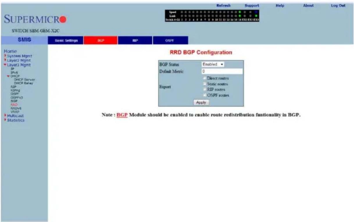 SUPERMICRO SWITCH SBM-GEM-X2C SMIS Basic Settings BGP RIP OSPF Home System Mgmt Layer2 Mgmt Layer3 Mgmt IP IPv6 DHCP DHCP Server DHCP Relay SUP RIPng OSPFV3 OSPFV3 BGP RAD RUDv8 VRSP Multicast Statistics RRD BGP Configuration BGP Status Enabled Default Metric 0 Export Direct routes Static routes RIP routes OSPF routes Apply Note : BGP Module should be enabled to enable route redistribution functionality in BGP.
