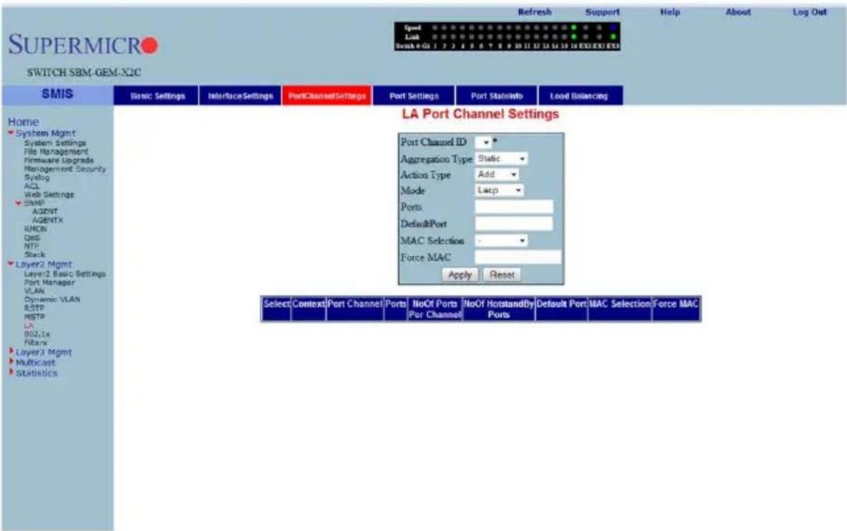 SUPERMICRO SWITCH SBM-GEM-X2C Speed Link Scan 0:01 1 2 3 4 5 6 7 8 9 10 11 12 13 14 15 16 17 18 19 20 21 22 23 24 25 26 27 28 29 30 31 32 33 34 35 36 37 38 39 40 SMIS Basic Settings Interface Settings PortChannelSettings Port Settings Port Statistics Load Balancing Home System Mgmt System Settings File Management Firmware Upgrade Management Security Systing ACL Web Settings SNMP AGENT AGENTx RMCN QoS NTP Stack Layer2 Mgmt Layer2 Basic Settings Port Manager VLAN Dynamic VLAN RSTP MSTP LA B02.1x Filters Layer3 Mgmt Multicast Statistics LA Port Channel Settings Port Channel ID * Aggregation Type Static * Action Type Add * Mode Lapc * Ports DefaultPort MAC Selection - Force MAC Apply Reset Select Context Port Channel Ports NoOf Ports NoOf HotstandBy Default Port MAC Selection Force MAC