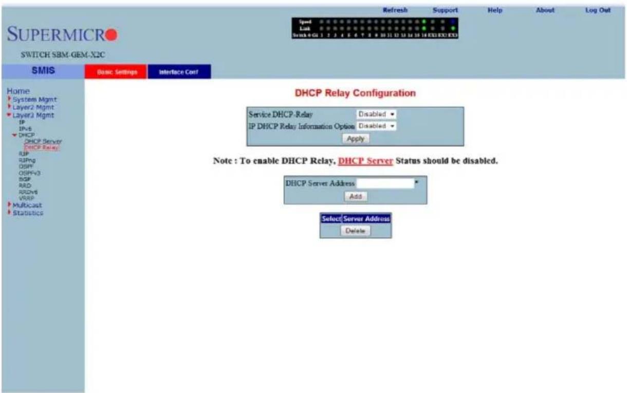 SUPERMICRO SWITCH SBM-GEM-X2C SMIS Basic Settings Interface Conf Home System Mgmt Layer2 Mgmt Layer3 Mgmt IP IPv6 DHCP DHCP Server DHCP Relay RIP RIPng OSPFV3 OSPFv3 RDP RAD RDv6 VRSP Multicast Statistics DHCP Relay Configuration Service DHCP-Relay Disabled IP DHCP Relay Information Option Disabled Apply Note : To enable DHCP Relay, DHCP Server Status should be disabled. DHCP Server Address Add Select Server Address Delete