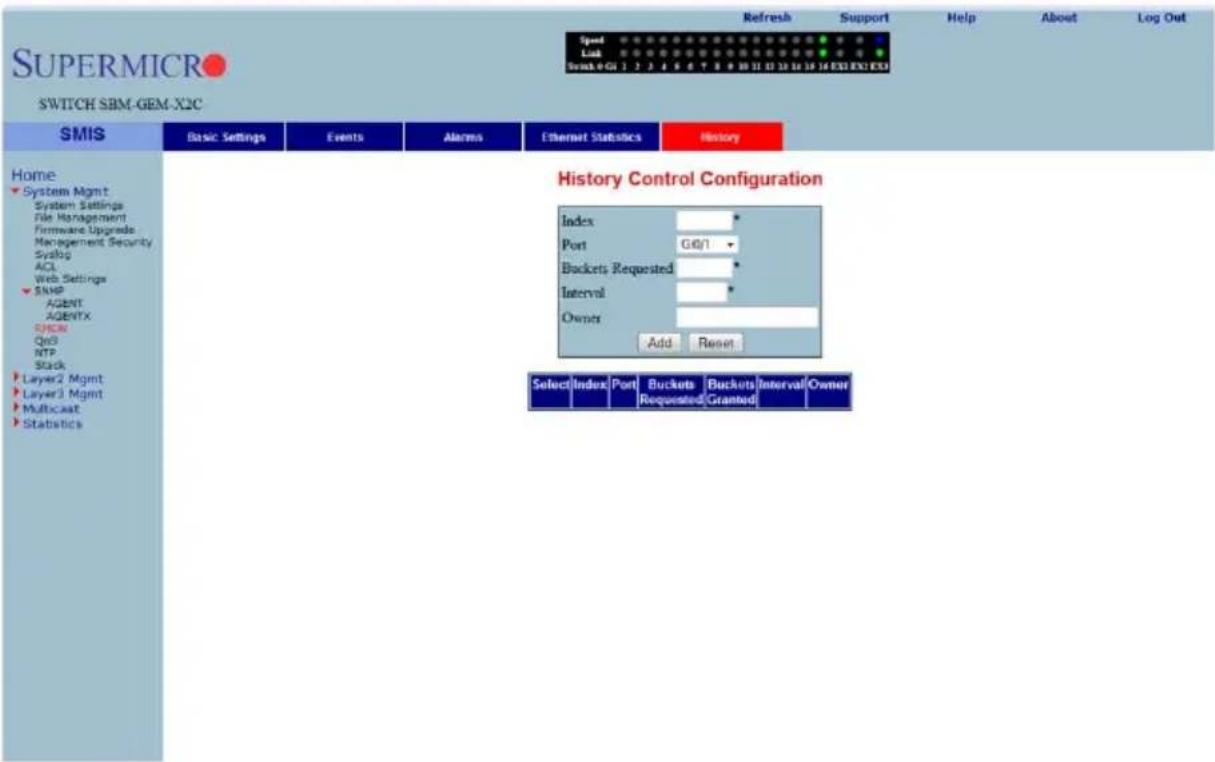 SUPERMICRO SWITCH SBM-GEM-X2C Refresh Support Help About Log Out Speed Link Switch 0 GII 1 2 3 4 5 6 7 8 9 10 11 12 13 14 15 16 EX3 EX3 EX3 History SMIS Basic Settings Events Alarms Ethernet Statistics History Home System Mgmt System Settings File Management Firmware Upgrades Management Security Systus ACL Web Settings SNMP AGENT AGENTX SPDRN QoD NTP Stack Layer2 Mgmt Layer3 Mgmt Multicast Statistics History Control Configuration Index * Port G@/1 * Buckets Requested * Interval * Owner Add Report Select Index Port Buckets Buckets Interval Owner Requested Granted