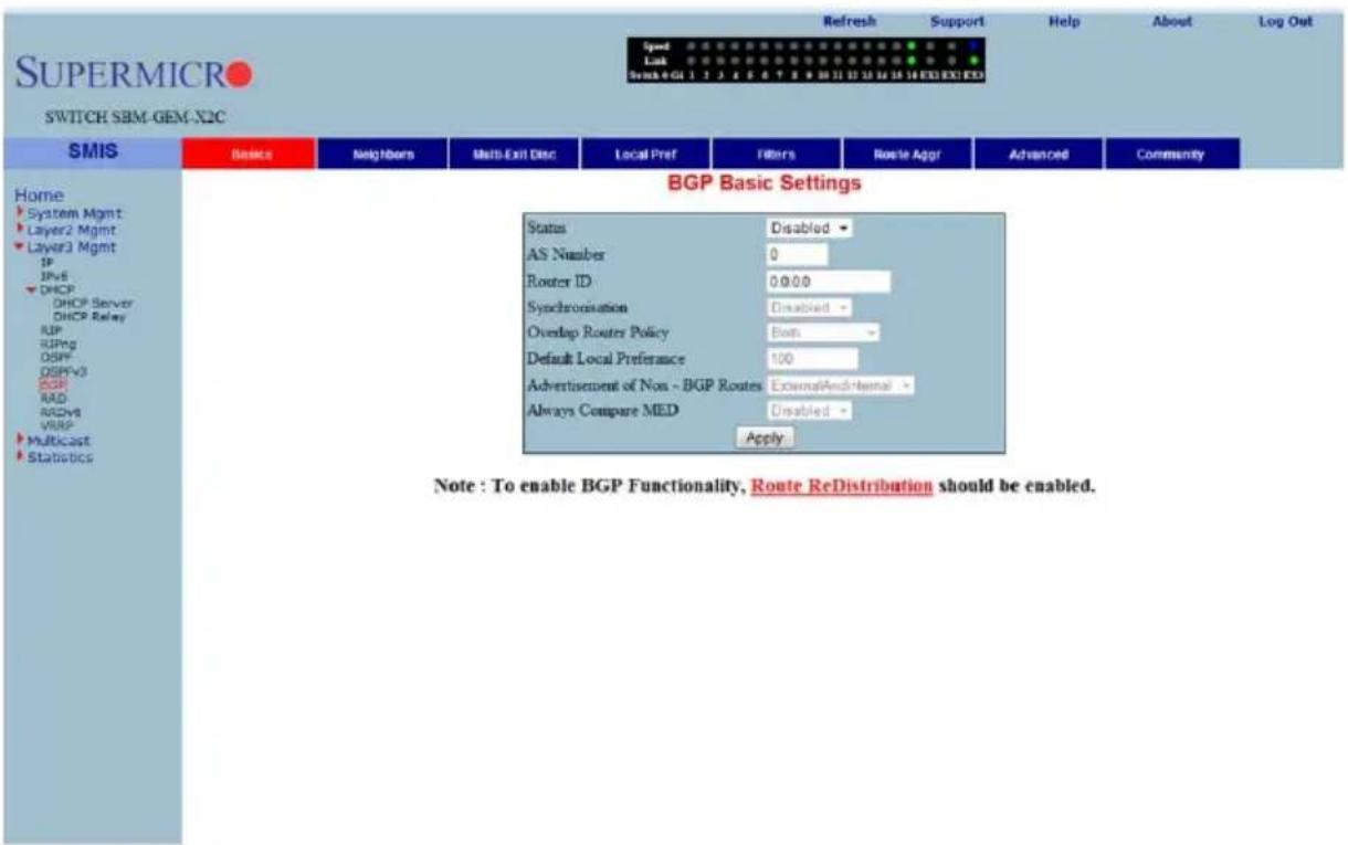 SuperMICRO SWITCH SBM-GEM-X2C Speed Lock Search 4-01 1 2 3 4 5 6 7 8 9 10 11 12 13 14 15 16 EXI EXO Refresh Support Help About Log Out Home System Mgmt Layer2 Mgmt Layer3 Mgmt IP IPv6 DHCP DHCP Server DHCP Relay RUP RIPing OSPF OSPF-0 BGP RAD RDV8 VRBP Multicast Statistics BGP Basic Settings Status Disabled AS Number 0 Router ID 00:00 Synchronisation Disabled Overlap Router Policy Both Default Local Preference 100 Advertisement of Non - BGP Routes ExternalAndInternal Always Compare MED Disabled Apply. Note : To enable BGP Functionality, Route ReDistribution should be enabled.