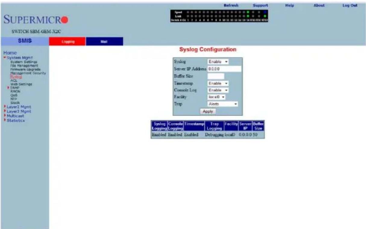 SUPERMICRO SWITCH SBM-GEM-X2C Speed Link Scan 0 GU 1 2 3 4 5 6 7 8 9 10 11 12 13 14 15 16 17 18 19 20 21 22 23 24 25 26 27 28 29 30 31 32 33 34 35 36 37 38 39 40 Refresh Support Help About Log Out Home System Mgmt System Settings File Management Firmware Upgrade Management Security Syslog ACL Web Settings SNMP RMON QoS NTP Stack Layer2 Mgmt Layer3 Mgmt Multicast Statistics Syslog Configuration Syslog Enable Server IP Address 0.0.0.0 Buffer Size Timestamp Enable Console Log Enable Facility loca0 Trap Alerts Apply Syslog Console Logging Logging Timestamp Trap Facility Server Buffer Enabled Enabled Debugging loca0 0.0.0.0.50