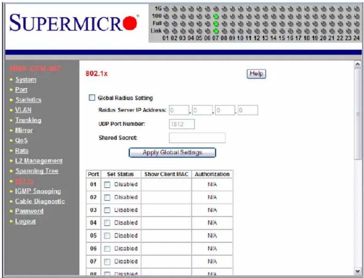 SUPERMICRO® 1G 100 Full Link 01 02 03 04 05 06 07 08 09 10 11 12 13 14 15 16 17 18 19 20 21 22 23 24 802.1x Help Global Radius Setting Raidus Server IP Address: 0, 0, 0, 0 UDP Port Number: 1812 Shared Secret: Apply Global Settings Port Set Status Show Client MAC Authorization 01 □ Disabled N/A 02 □ Disabled N/A 03 □ Disabled N/A 04 □ Disabled N/A 05 □ Disabled N/A 06 □ Disabled N/A 07 □ Disabled N/A 08 □ Disabled N/A