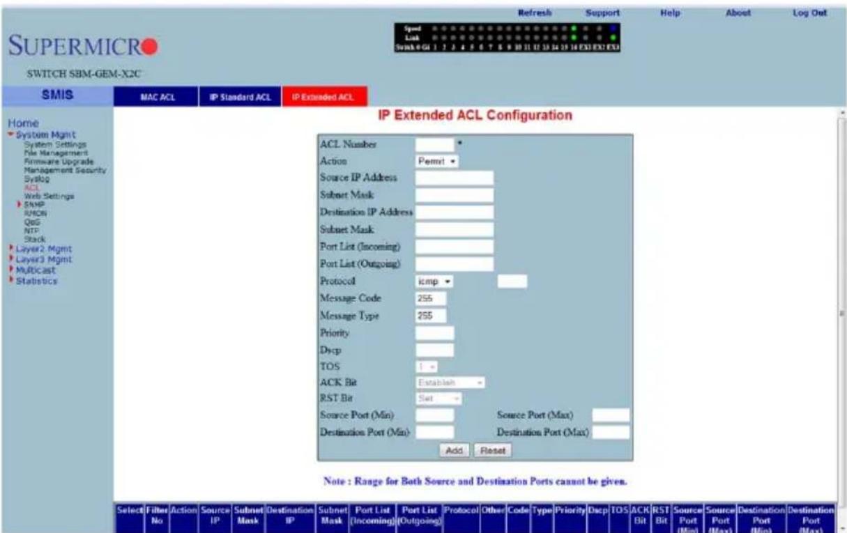 SUPERMICRO SWITCH SBM-GEM-X2C Speed Link Swink 0 GU 1 2 3 4 5 6 7 8 9 10 11 12 13 14 15 16 EXI EXI EXI Refresh Support Help About Log Out Speed Link Swink 0 GU 1 2 3 4 5 6 7 8 9 10 11 12 13 14 15 16 EXI EXI EXI IP Extended ACL SMIS MAC ACL IP Standard ACL IP Extended ACL Home System Mgmt System Settings File Management Firmware Upgrade Management Security Syslog ACL Web Settings SNMP RMON QoG NTP Stack Layer2 Mgmt Layer3 Mgmt Multicast Statistics IP Extended ACL Configuration ACL Number Action Permit Source IP Address Subset Mask Destination IP Address Subset Mask Port List (Incoming) Port List (Outgoing) Protocol icmp Message Code 255 Message Type 255 Priority Dscp TOS 1 - ACK Bit Establish - RST Bit Set - Source Port (Min) Source Port (Max) Destination Port (Min) Destination Port (Max) Add Reset Note : Range for Both Source and Destination Ports cannot be given. Select Filter Action Source Subnet Port Select Port List Port List Other Code Type Priority Discp TOS ACK Bit RST Bit Source Port Min Source Port Max Destination Port Min Destination Port Max)