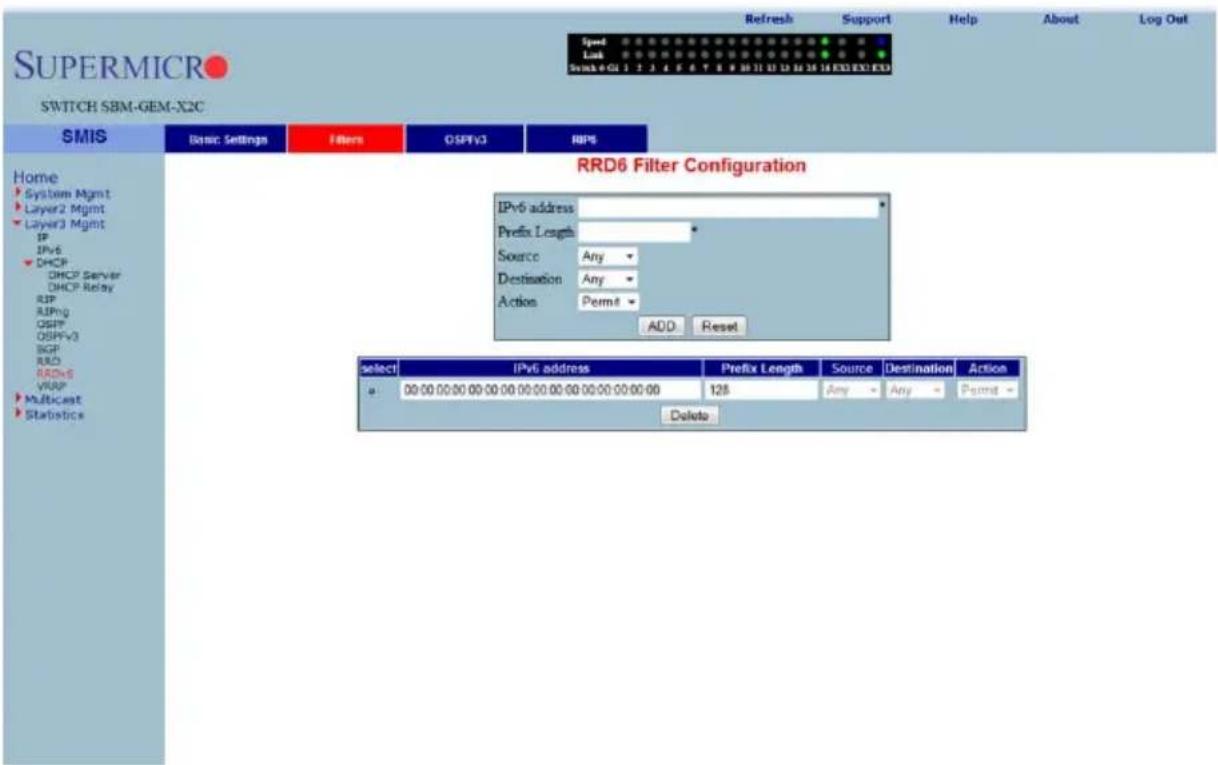 SUPERMICRO SWITCH SBM-GEM-X2C Refresh Support Help About Log Out Speed Link Switch 4 GU 1 2 3 4 5 6 7 8 9 10 11 12 13 14 15 16 17 18 EXO EXO EXO Speed Link Switch 4 GU 1 2 3 4 5 6 7 8 9 10 11 12 13 14 15 16 17 18 EXO EXO EXO Home System Mgmt Layer2 Mgmt Layer3 Mgmt IP IPv6 DHCP DHCP Server DHCP Relay SIP AIPng OSPF OSPFV3 BGP R&D RRDv6 VRAP Multicast Statistics SMIS Basic Settings Filters OSPV3 RIPS RRD6 Filter Configuration IPv6 address Prefix Length Source Any Destination Any Action Permit ADD Reset select IPv6 address Prefix Length Source Destination Action 00:00:00:00:00:00:00:00:00:00:00:00:00:00:00:00:00:00:00:00:00:00:00:00:00:00:00:00:00:00:00:00:00:00:128 Any Any Permit Delete