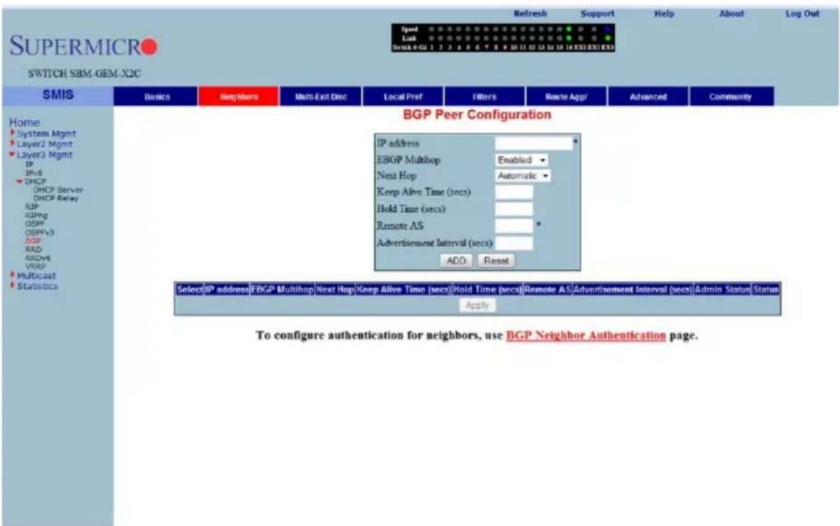 SUPERMICRO SWITCH SBM-GEM-X2C Speed Link Scan 4 GI 1 2 3 4 5 6 7 8 9 10 11 12 13 14 15 16 EXE EXE EXE Refresh Support Help About Log Out Home System Mgmt Layer2 Mgmt Layer3 Mgmt IP IPv6 DHCP DHCP Server DHCP Relay RIP RIPng OSPF OSPFv3 DSP RAD RDV6 VRSP Multicast Statistics BGP Peer Configuration IP address EBGP Multihop Enabled Next Hop Automatic Keep Alive Time (secs) Hold Time (secs) Remote AS Advertisement Interval (secs) ADD Reset Select IP address EBGP Multihop Next Hop Keep Alive Time (secs) Hold Time (secs) Remote AS Advertisement Interval (secs) Admin Status Status Apply To configure authentication for neighbors, use BGP Neighbor Authentication page.
