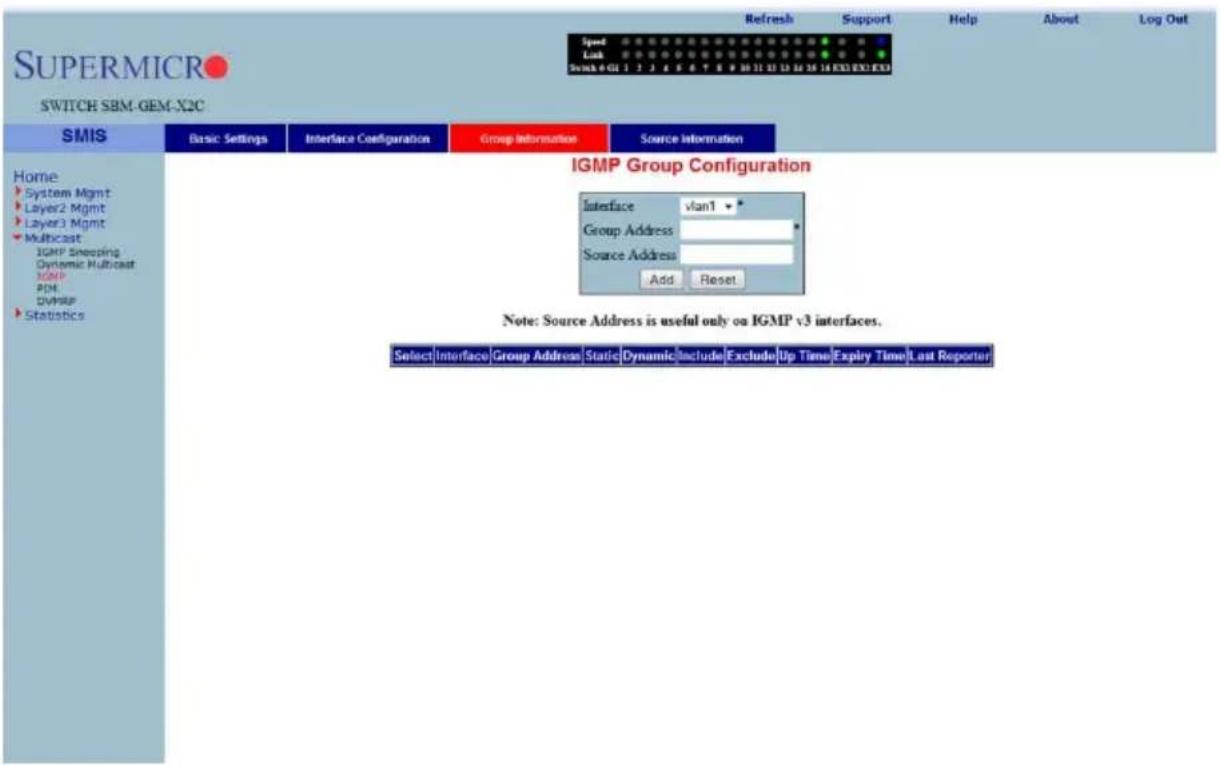 SUPERMICRO SWITCH SBM-GEM-X2C Refresh Support Help About Log Out Speed Lock Switch 401 3 2 3 4 5 6 7 8 9 10 11 12 13 14 15 16 17 18 EX3 EX3 EX3 Home System Mgmt Layer2 Mgmt Layer3 Mgmt Multicast IGMP Snapping Dynamic Multicast IGMP PDM DVMPF Statistics SMIS Basic Settings Interface Configuration Group Information Source Information IGMP Group Configuration Interface vlan1 * Group Address * Source Address Add Reset Note: Source Address is useful only on IGMP v3 interfaces. Select Interface Group Address Static Dynamic Include Exclude Up Time Expiry Time Last Reported