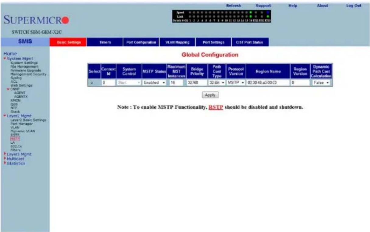 SUPERMICRO SWITCH SBM-GEM-X2C SMIS Basic Settings Timers Port Configuration VLAN Mapping Port Settings CIST Port Status Home System Mgmt System Settings File Management Firmware Upgrade Management Security Syslog ACL Web Settings SNMP AGENT AGENTX SPON QoS NTP Slack Layer2 Mgmt Layer2 Basic Settings Port Manager VLAN Dynamic VLAN RSTP MSTP LA 802.xx Fibers Layer3 Mgmt Multicast Statistics Global Configuration Select Context Id System Control MSTP Status Maximum MST Instances Bridge Priority Path Cost Type Protocol Version Region Name Region Version Dynamic Path Cost Calculation 0 Start Enabled 16 32768 32 Bit MSTP 00:30 48:30 00:03 0 False Apply Note : To enable MSTP Functionality, RSTP should be disabled and shutdown.