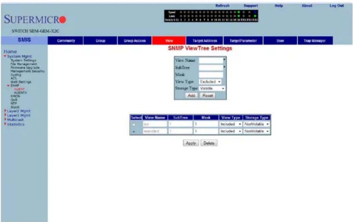 SUPERMICRO SWITCH SBM-GEM-X2C Speed Link Search 4 GC 1 2 3 4 5 6 7 8 9 10 11 12 13 14 15 16 EXE EXE EXE Refresh Support Help About Log Out Home System Mgmt System Settings File Management Hardware Upgrade Management Security Syslog ACL Web Settings SNMP AGENT AGENTX SMON QoS NTP Black Layer2 Mgmt Layer3 Mgmt Multicast Statistics SNMP ViewTree Settings View Name SubTree Mask View Type Excluded Storage Type Volatile Add Reset Select View Name SubTree Mask View Type Storage Type ISO 1 1 Included NonVolatile Restricted 1 1 Included NonVolatile Apply Delete