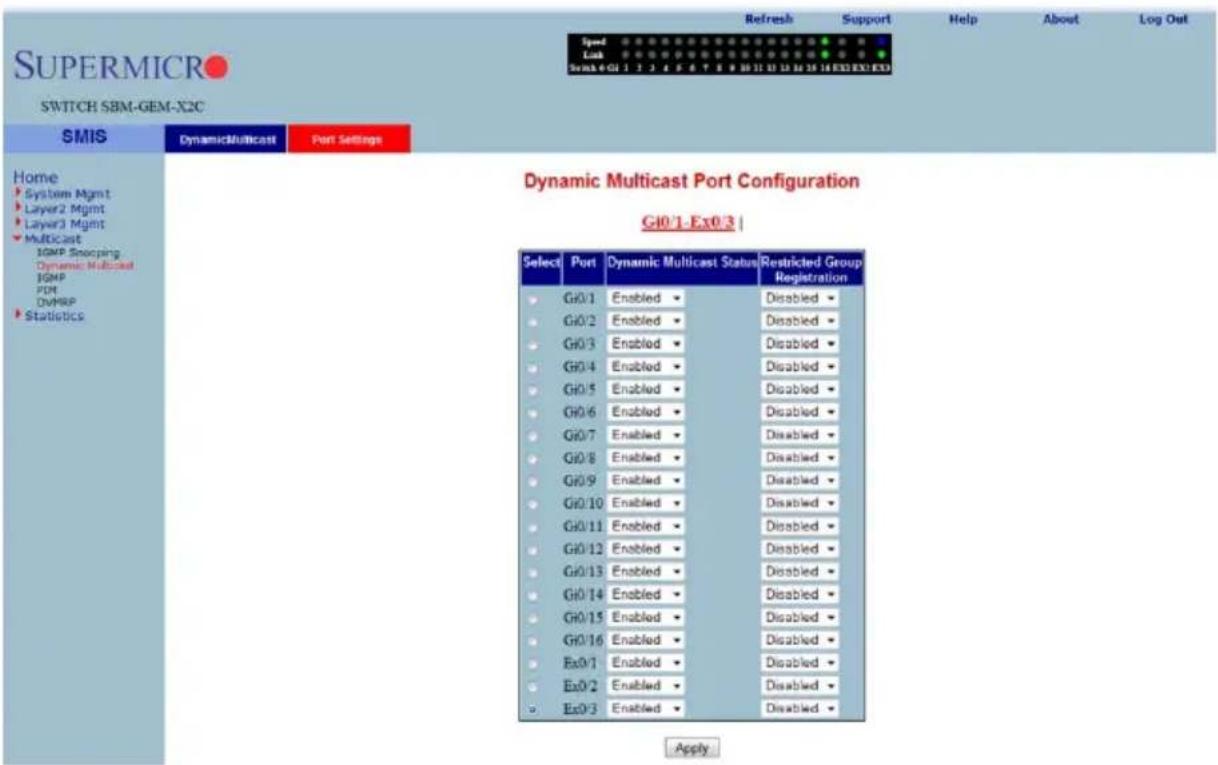 Supermicro SWITCH SBM-GEM-X2C Speed Link Sema 4 G1 1 2 3 4 5 6 7 8 9 10 11 12 13 14 15 16 EXOEXOEX Refresh Support Help About Log Out Home System Mgmt Layer2 Mgmt Layer3 Mgmt Multicast IGMP Snoping Dynamic Multicast IGMP FDM DVMRP Statistics Dynamic Multicast Port Configuration G10/1-Ex0/3 | Select Port Dynamic Multicast Status Restricted Group Registration G0/1 Enabled Disabled G0/2 Enabled Disabled G0/3 Enabled Disabled G0/4 Enabled Disabled G0/5 Enabled Disabled G0/6 Enabled Disabled G0/7 Enabled Disabled G0/8 Enabled Disabled G0/9 Enabled Disabled G0/10 Enabled Disabled G0/11 Enabled Disabled G0/12 Enabled Disabled G0/13 Enabled Disabled G0/14 Enabled Disabled G0/15 Enabled Disabled G0/16 Enabled Disabled Ex0/1 Enabled Disabled Ex0/2 Enabled Disabled Ex0/3 Enabled Disabled Apply