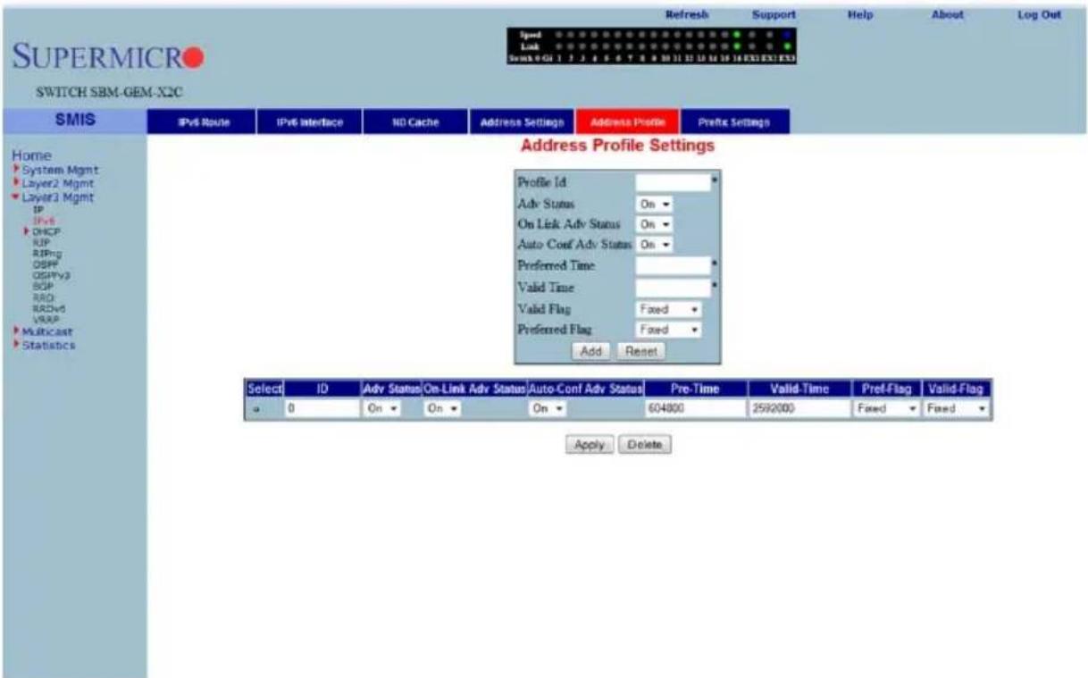 SUPERMICRO SWITCH SBM-GEM-X2C Speed Link Swack 0 01 1 2 3 4 5 6 7 8 9 10 11 12 13 14 15 16 EX3 EX1 EX3 Refresh Support Help About Log Out Address Profile Prefix Settings Home System Mgmt Layer2 Mgmt Layer3 Mgmt IP IPv6 DHCP RIP RIPng OSPF OSPPv3 BGP RAD RDwd VRAP Multicast Statistics Address Profile Settings Profile Id: Adv Status On ▼ On Link Adv Status On ▼ Auto Conf Adv Status On ▼ Preferred Time: Valid Time Valid Flag Fixed ▼ Preferred Flag Fixed ▼ Add Reset Select ID Adv Status On-Link Adv Status Auto-Conf Adv Status Pre-Time Valid-Time Pref-Flag Valid-Flag a 0 On ▼ On ▼ On ▼ 604800 2592000 Faced ▼ Faced ▼ Apply Delete