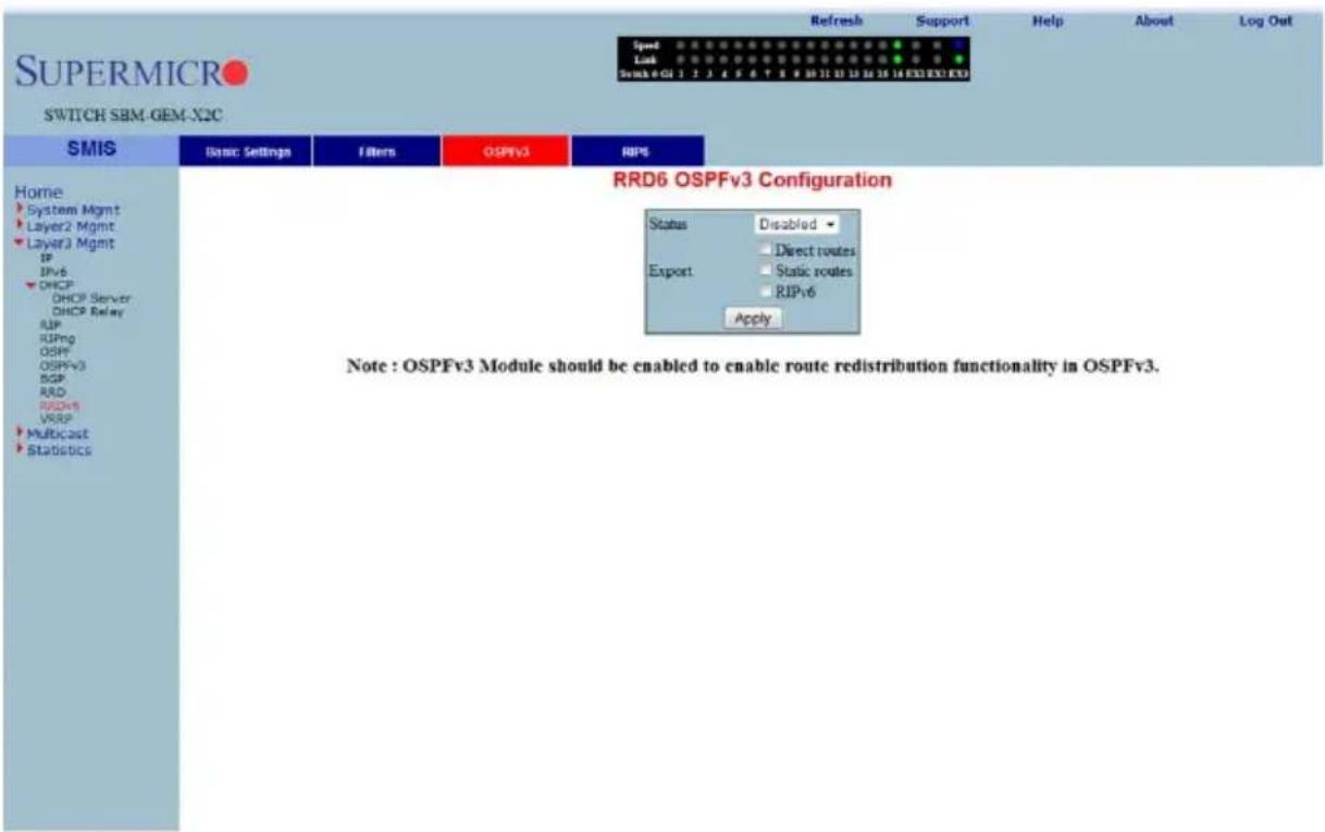 SUPERMICRO SWITCH SBM-GEM-X2C SMIS Home System Mgmt Layer2 Mgmt Layer3 Mgmt IP IPv6 DHCP DHCP Server DHCP Relay RUP RUPng OSPF OSPFv3 BGP RAD RSDv5 VRSP Multicast Statistics Basic Settings Filters OSPFv3 RIPs RRD6 OSPFv3 Configuration Status Disabled Direct routes Export Static routes RIPv6 Apply Note : OSPFv3 Module should be enabled to enable route redistribution functionality in OSPFv3.