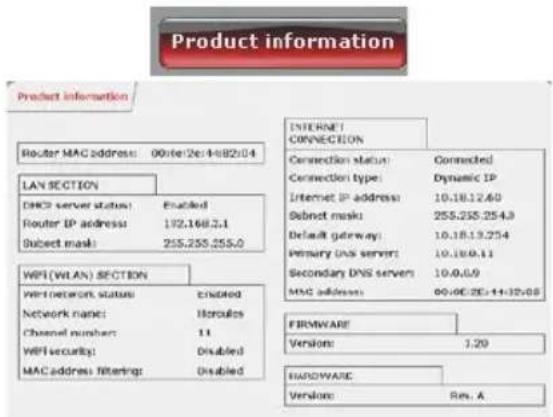 Product information Product information Router MAC address: 00:16:26/4:82:04 LAN SECTION DHCP server status: Enabled Router IP address: 192.168.3.1 Subject mask: 255.255.255.0 WPI (WLAN) SECTION Wi-Fi network status: Enabled Network name: Hercules Channel number: 11 WiFi security: Disabled MAC address filtering: Disabled INTERNET CONNECTION Connection status: Connected Connection type: Dynamic IP Internet IP address: 10.18.12.60 Subnet mask: 255.255.254.9 Default gateway: 10.18.13.254 Primary DNS server: 10.18.9.11 Secondary DNS servers: 10.0.0.9 MAC address: 00:00:25-14:32:08 FIRMWARE Versions: 1.20 HARDWARE Versions: Rev. A