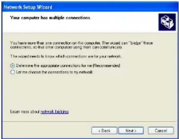 Network Setup Wizard Your computers has multiple connections. You have more than one connection on this computer. The wizard can "bridge" these connections, so that other computers using them can communicate. The wizard needs to know which connections are for your network. ○ Determine the appropriate connections for me (Recommended) ○ Let me choose the connections to my network. Learn more about network backing < Back Next > Cancel