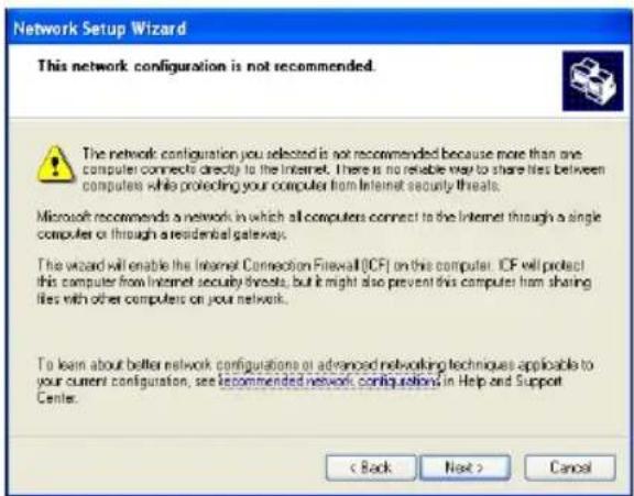 Network Setup Wizard This network configuration is not recommended. The network configuration you selected is not recommended because more than one computer connects directly to the Internet. There is no reliable way to share lists between computers while protecting your computer from Internet security threats. Microsoft recommends a network in which all computers connect to the Internet through a single computer or through a residential gateway. The wizard will enable the Internet Connection Firewall (ICF) on this computer. ICF will protect this computer from Internet security threats, but it might also prevent this computer from sharing files with other computers on your network. To learn about better network configurations or advanced networking techniques applicable to your current configuration, see recommended network configurations in Help and Support Center. < Back Next > Cancel