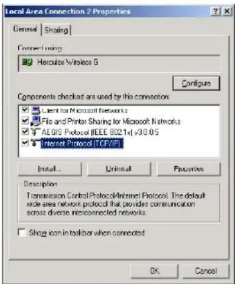 Local Area Connection 2 Properties General | Sharing | Connect using: Hertcules Wireless G Configure Components checked are used by this connection Client for Microsoft Networks File and Printer Sharing for Microsoft Networks AEGIS Protocol (IEEE 8021x) v30.05 Internet Protocol [TCP/IP] Install... Uninstall Properties Description Transmission Control Protocol/Internet Protocol. The default wide area network protocol that provides communication across diverse interconnected networks. Show icon in toolbar when connected OK Cancel